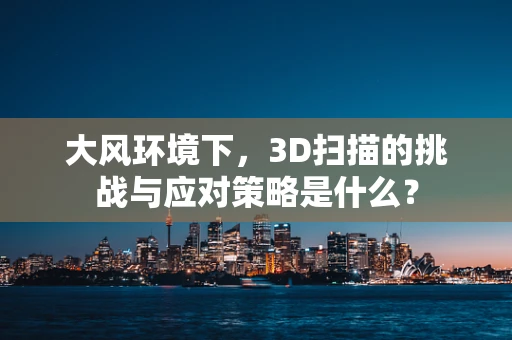大风环境下，3D扫描的挑战与应对策略是什么？