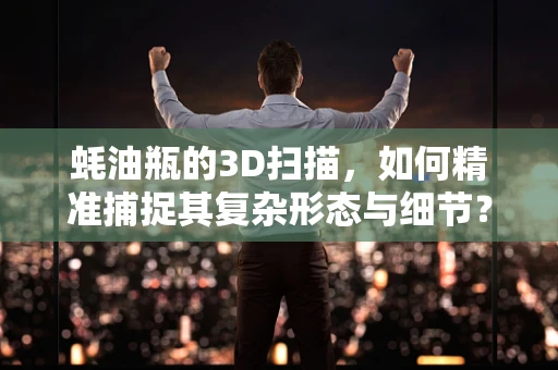 蚝油瓶的3D扫描，如何精准捕捉其复杂形态与细节？