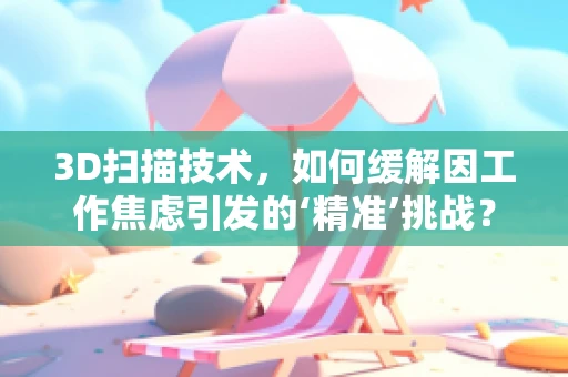 3D扫描技术，如何缓解因工作焦虑引发的‘精准’挑战？