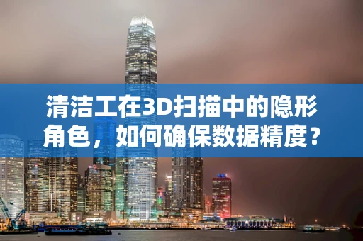清洁工在3D扫描中的隐形角色，如何确保数据精度？