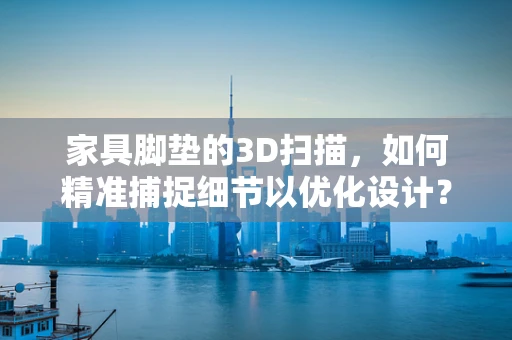 家具脚垫的3D扫描，如何精准捕捉细节以优化设计？