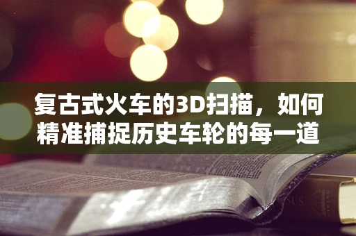 复古式火车的3D扫描，如何精准捕捉历史车轮的每一道痕迹？