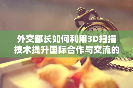 外交部长如何利用3D扫描技术提升国际合作与交流的深度？