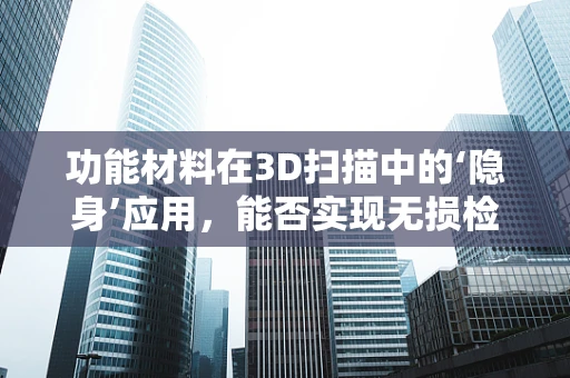 功能材料在3D扫描中的‘隐身’应用，能否实现无损检测的未来？
