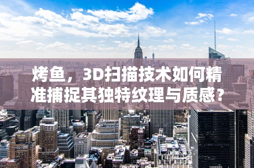 烤鱼，3D扫描技术如何精准捕捉其独特纹理与质感？