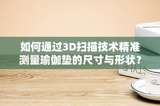 如何通过3D扫描技术精准测量瑜伽垫的尺寸与形状？
