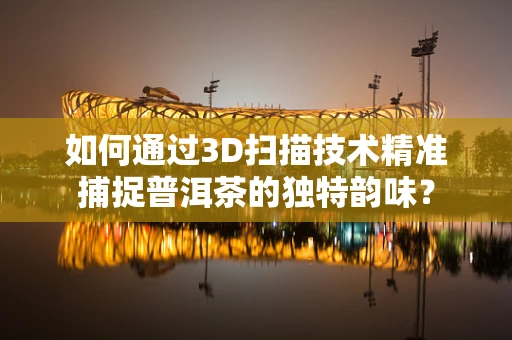 如何通过3D扫描技术精准捕捉普洱茶的独特韵味？