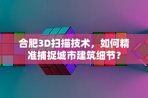 合肥3D扫描技术，如何精准捕捉城市建筑细节？