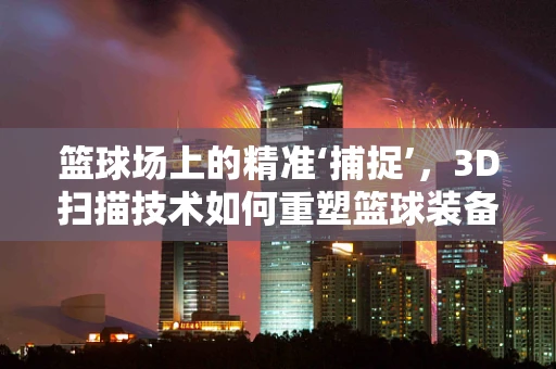 篮球场上的精准‘捕捉’，3D扫描技术如何重塑篮球装备的个性化定制？