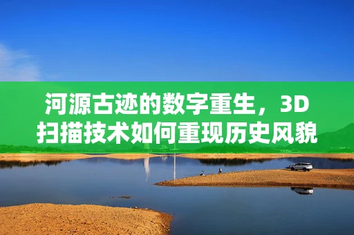 河源古迹的数字重生，3D扫描技术如何重现历史风貌？