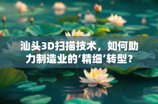 汕头3D扫描技术，如何助力制造业的‘精细’转型？
