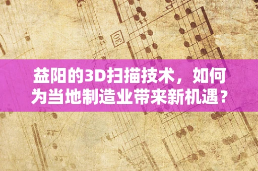 益阳的3D扫描技术，如何为当地制造业带来新机遇？