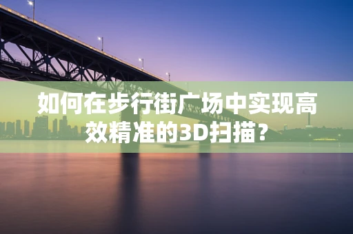 如何在步行街广场中实现高效精准的3D扫描？