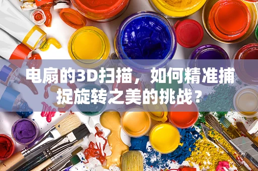 电扇的3D扫描，如何精准捕捉旋转之美的挑战？