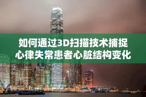 如何通过3D扫描技术捕捉心律失常患者心脏结构变化？