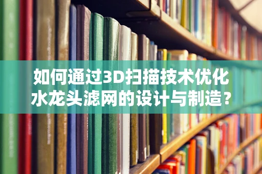 如何通过3D扫描技术优化水龙头滤网的设计与制造？