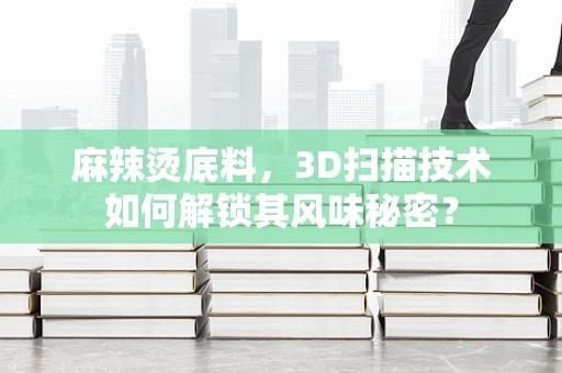 麻辣烫底料，3D扫描技术如何解锁其风味秘密？