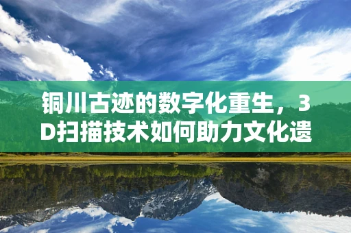 铜川古迹的数字化重生，3D扫描技术如何助力文化遗产保护？