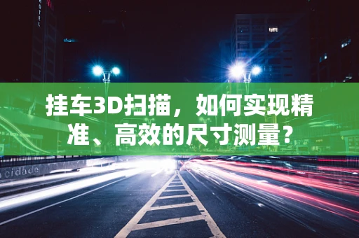 挂车3D扫描，如何实现精准、高效的尺寸测量？