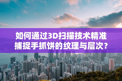 如何通过3D扫描技术精准捕捉手抓饼的纹理与层次？