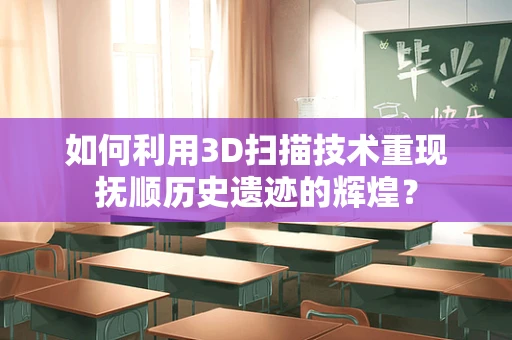 如何利用3D扫描技术重现抚顺历史遗迹的辉煌？