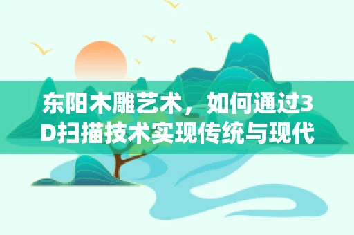 东阳木雕艺术，如何通过3D扫描技术实现传统与现代的完美融合？