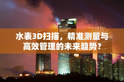 水表3D扫描，精准测量与高效管理的未来趋势？