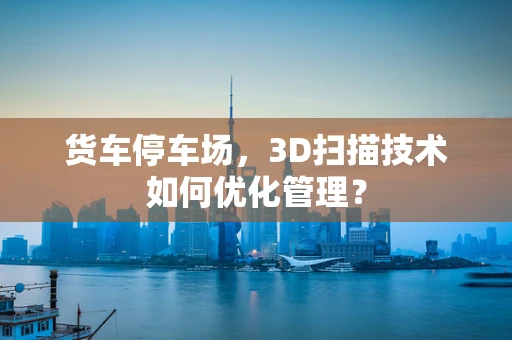 货车停车场，3D扫描技术如何优化管理？