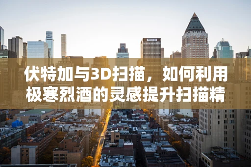 伏特加与3D扫描，如何利用极寒烈酒的灵感提升扫描精度？