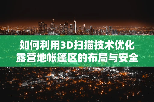 如何利用3D扫描技术优化露营地帐篷区的布局与安全？