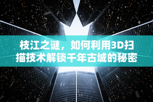 枝江之谜，如何利用3D扫描技术解锁千年古城的秘密？