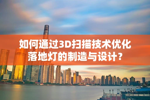 如何通过3D扫描技术优化落地灯的制造与设计？