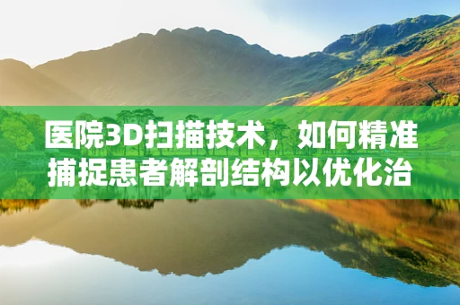 医院3D扫描技术，如何精准捕捉患者解剖结构以优化治疗？