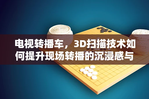 电视转播车，3D扫描技术如何提升现场转播的沉浸感与精确度？