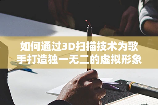 如何通过3D扫描技术为歌手打造独一无二的虚拟形象？