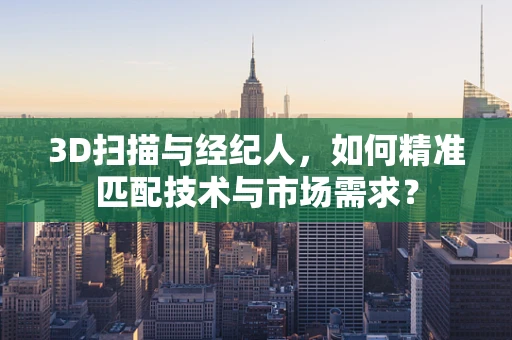3D扫描与经纪人，如何精准匹配技术与市场需求？