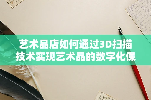 艺术品店如何通过3D扫描技术实现艺术品的数字化保护与展示？