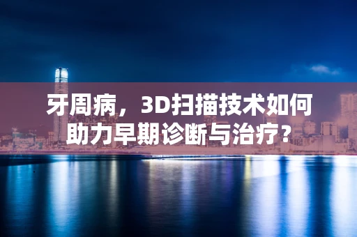 牙周病，3D扫描技术如何助力早期诊断与治疗？