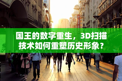 国王的数字重生，3D扫描技术如何重塑历史形象？