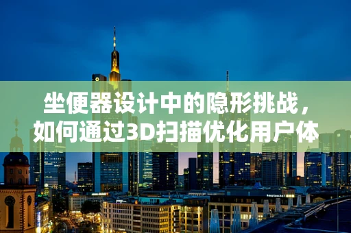 坐便器设计中的隐形挑战，如何通过3D扫描优化用户体验？
