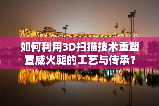 如何利用3D扫描技术重塑宣威火腿的工艺与传承？