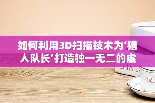 如何利用3D扫描技术为‘猎人队长’打造独一无二的虚拟形象？