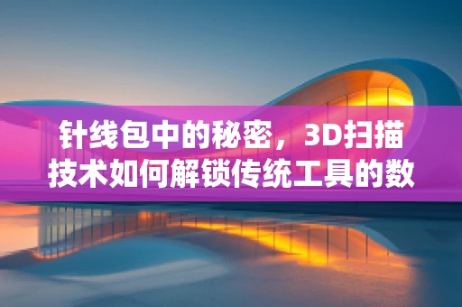 针线包中的秘密，3D扫描技术如何解锁传统工具的数字化新生命？