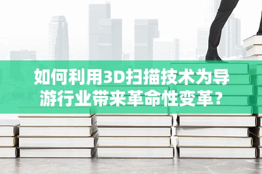 如何利用3D扫描技术为导游行业带来革命性变革？