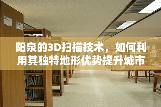 阳泉的3D扫描技术，如何利用其独特地形优势提升城市数字化进程？
