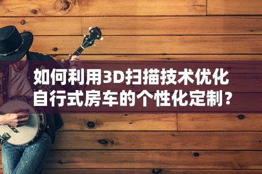 如何利用3D扫描技术优化自行式房车的个性化定制？