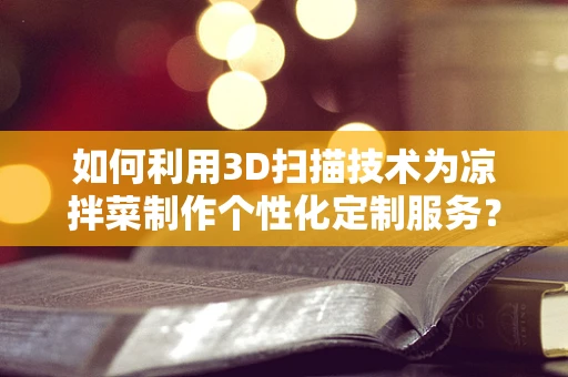 如何利用3D扫描技术为凉拌菜制作个性化定制服务？