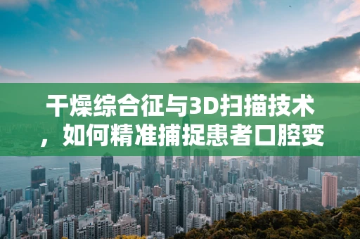 干燥综合征与3D扫描技术，如何精准捕捉患者口腔变化？