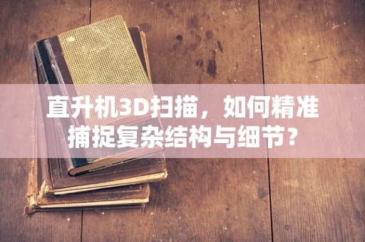 直升机3D扫描，如何精准捕捉复杂结构与细节？