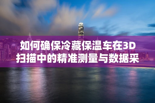 如何确保冷藏保温车在3D扫描中的精准测量与数据采集？